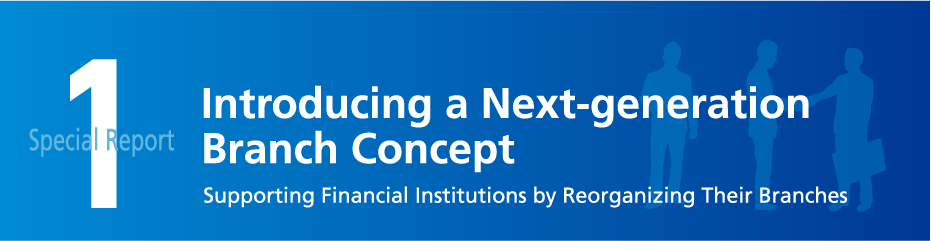 Special Report 1 Introducing a Next-generation Branch Concept Supporting Financial Institutions by Reorganizing Their Branches