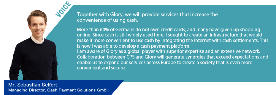 VOICE Together with Glory, we will provide services that increase the convenience of using cash. More than 60% of Germans do not own credit cards, and many have given up shopping online. Since cash is still widely used here, I sought to create an infrastructure that would make it more convenient to use cash by integrating the Internet with cash settlements. This is how I was able to develop a cash payment platform. I am aware of Glory as a global player with superior expertise and an extensive network. Collaboration between CPS and Glory will generate synergies that exceed expectations and enable us to expand our services across Europe to create a society that is even more convenient and secure. Cash Payment Solutions GmbH Managing Director Mr. Sebastian Seifert